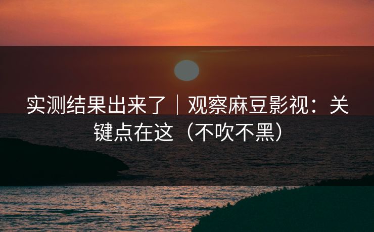 实测结果出来了｜观察麻豆影视：关键点在这（不吹不黑）