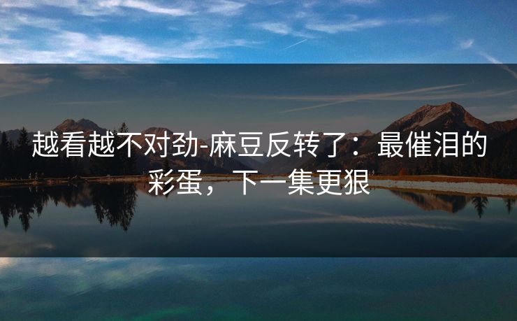 越看越不对劲-麻豆反转了：最催泪的彩蛋，下一集更狠
