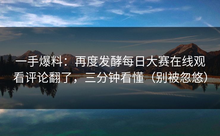 一手爆料：再度发酵每日大赛在线观看评论翻了，三分钟看懂（别被忽悠）