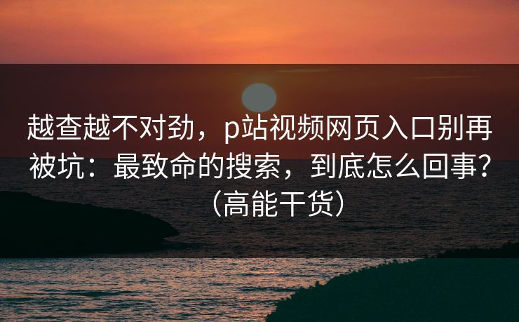 越查越不对劲，p站视频网页入口别再被坑：最致命的搜索，到底怎么回事？（高能干货）