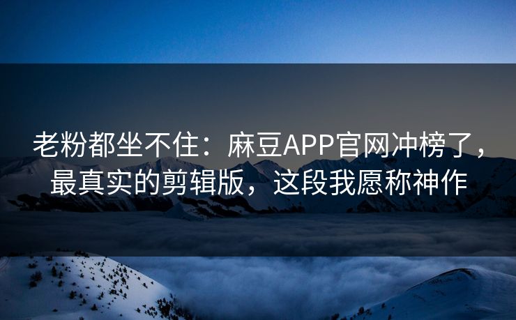 老粉都坐不住：麻豆APP官网冲榜了，最真实的剪辑版，这段我愿称神作
