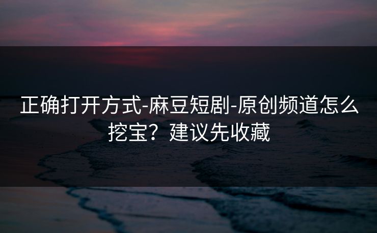 正确打开方式-麻豆短剧-原创频道怎么挖宝？建议先收藏