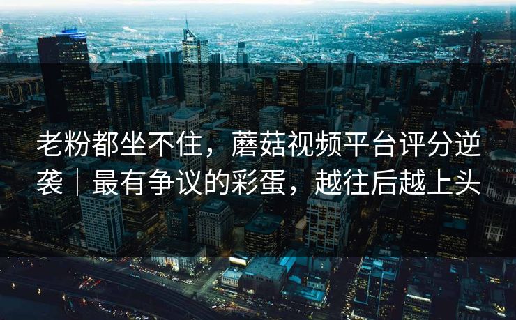 老粉都坐不住，蘑菇视频平台评分逆袭｜最有争议的彩蛋，越往后越上头