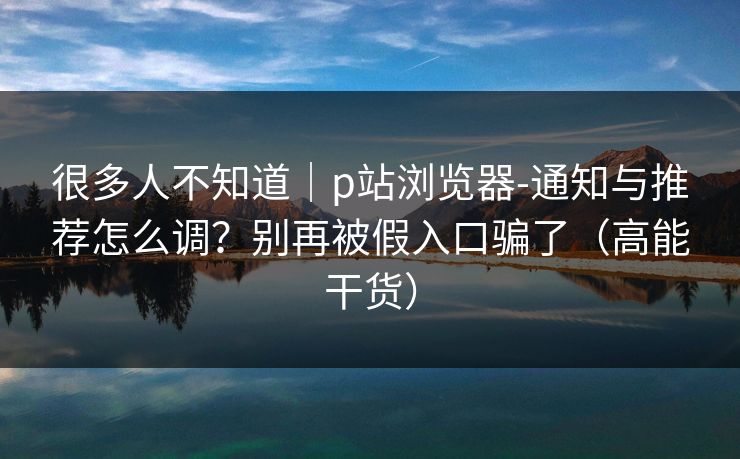 很多人不知道｜p站浏览器-通知与推荐怎么调？别再被假入口骗了（高能干货）