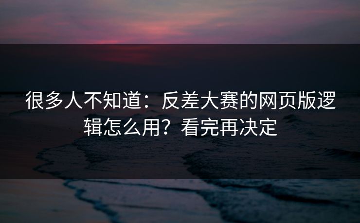 很多人不知道：反差大赛的网页版逻辑怎么用？看完再决定