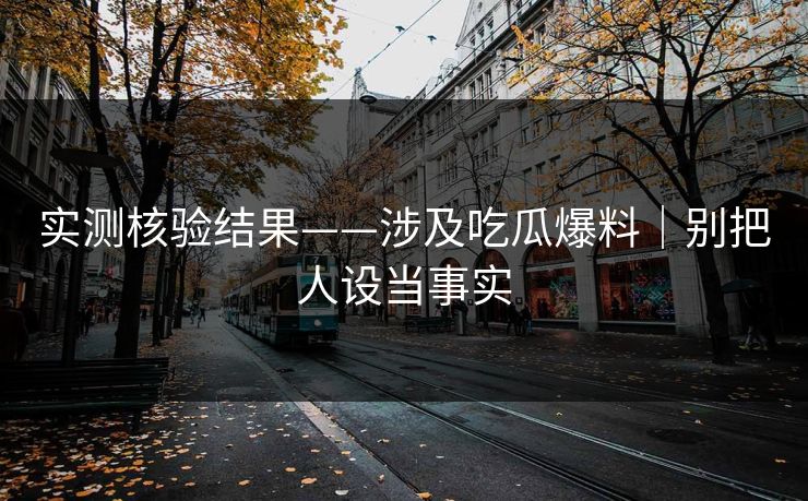 实测核验结果——涉及吃瓜爆料｜别把人设当事实