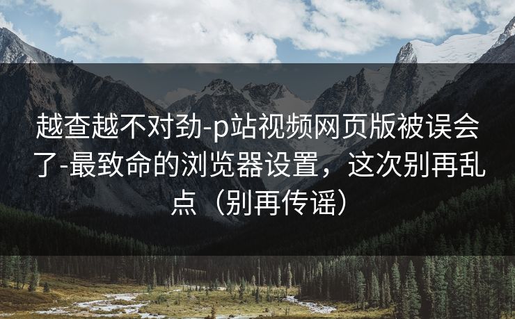越查越不对劲-p站视频网页版被误会了-最致命的浏览器设置，这次别再乱点（别再传谣）