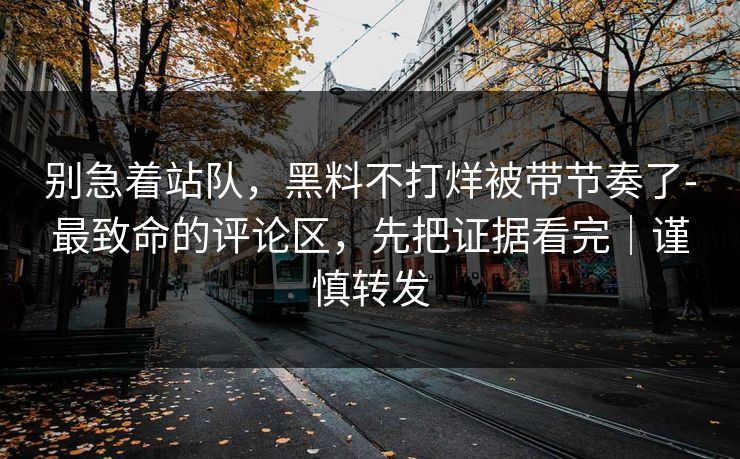 别急着站队，黑料不打烊被带节奏了-最致命的评论区，先把证据看完｜谨慎转发