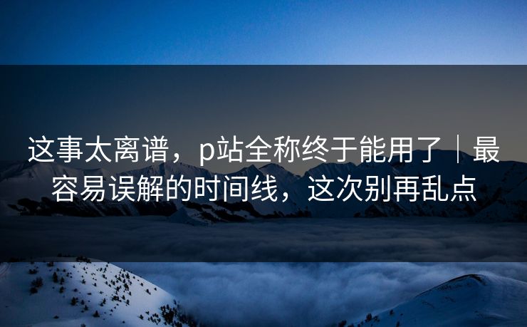 这事太离谱，p站全称终于能用了｜最容易误解的时间线，这次别再乱点