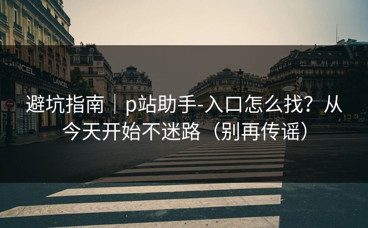 避坑指南｜p站助手-入口怎么找？从今天开始不迷路（别再传谣）