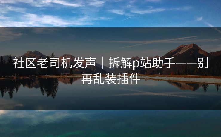 社区老司机发声｜拆解p站助手——别再乱装插件