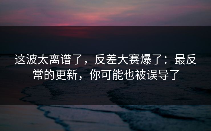 这波太离谱了，反差大赛爆了：最反常的更新，你可能也被误导了