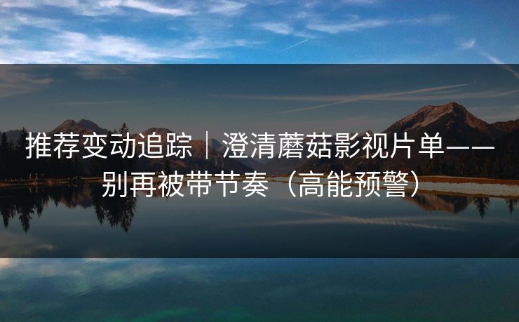 推荐变动追踪｜澄清蘑菇影视片单——别再被带节奏（高能预警）