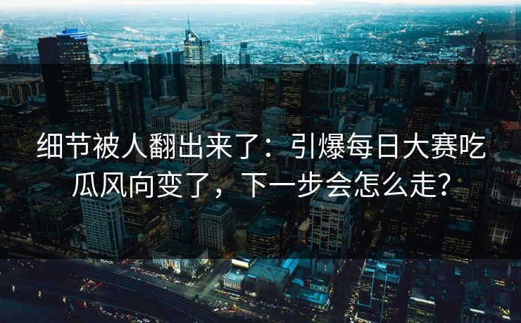 细节被人翻出来了：引爆每日大赛吃瓜风向变了，下一步会怎么走？