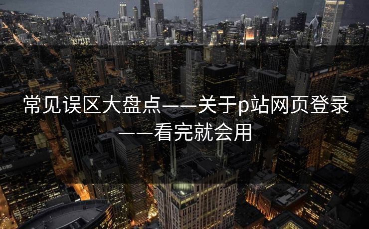 常见误区大盘点——关于p站网页登录——看完就会用