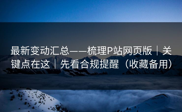 最新变动汇总——梳理P站网页版｜关键点在这｜先看合规提醒（收藏备用）