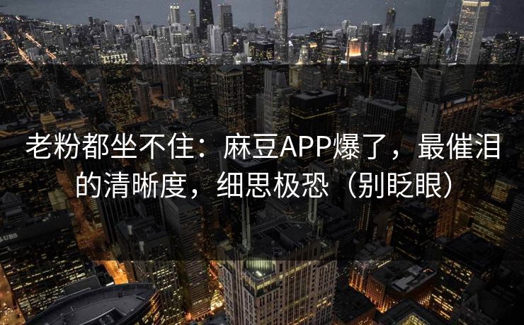 老粉都坐不住：麻豆APP爆了，最催泪的清晰度，细思极恐（别眨眼）