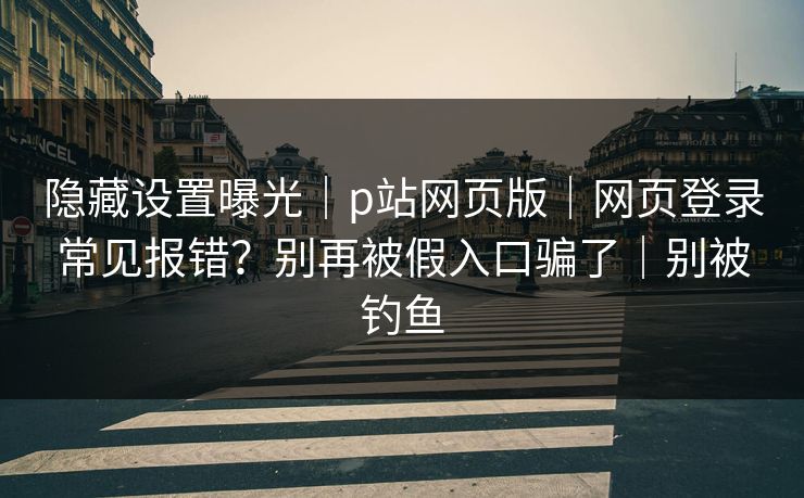 隐藏设置曝光｜p站网页版｜网页登录常见报错？别再被假入口骗了｜别被钓鱼