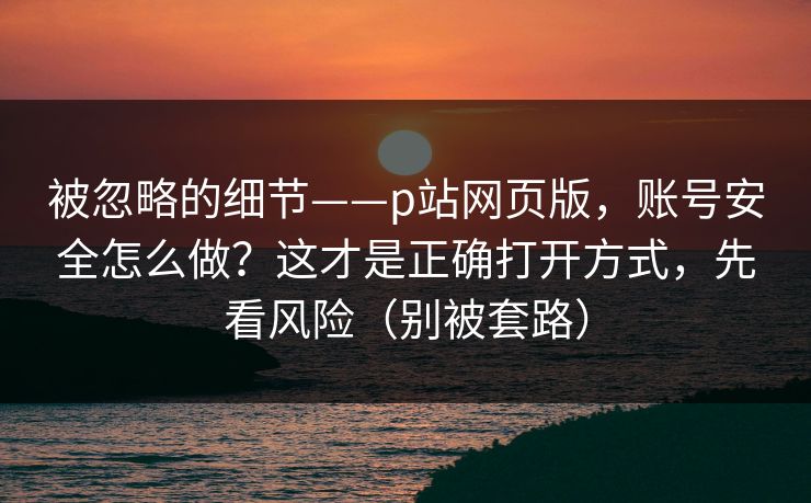 被忽略的细节——p站网页版，账号安全怎么做？这才是正确打开方式，先看风险（别被套路）