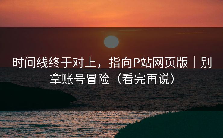 时间线终于对上，指向P站网页版｜别拿账号冒险（看完再说）