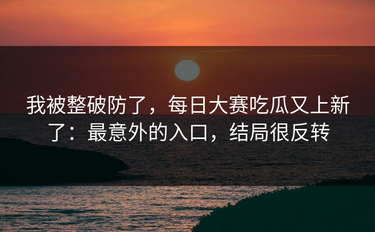 我被整破防了，每日大赛吃瓜又上新了：最意外的入口，结局很反转