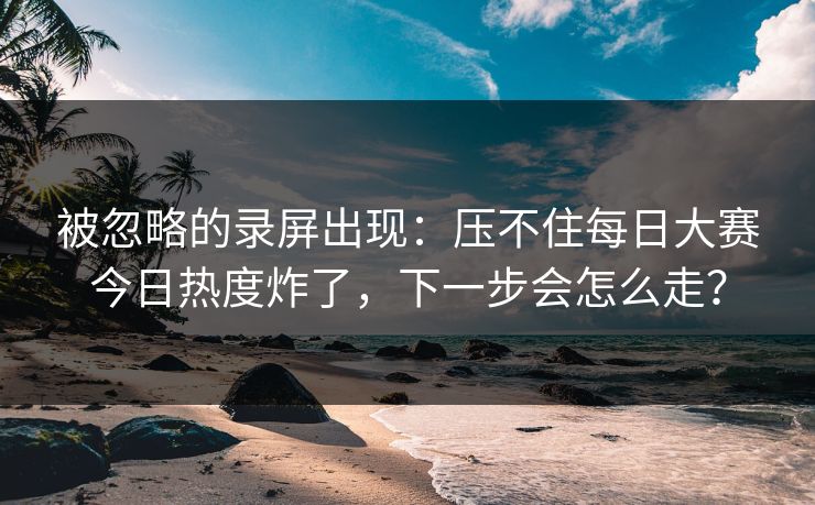 被忽略的录屏出现：压不住每日大赛今日热度炸了，下一步会怎么走？