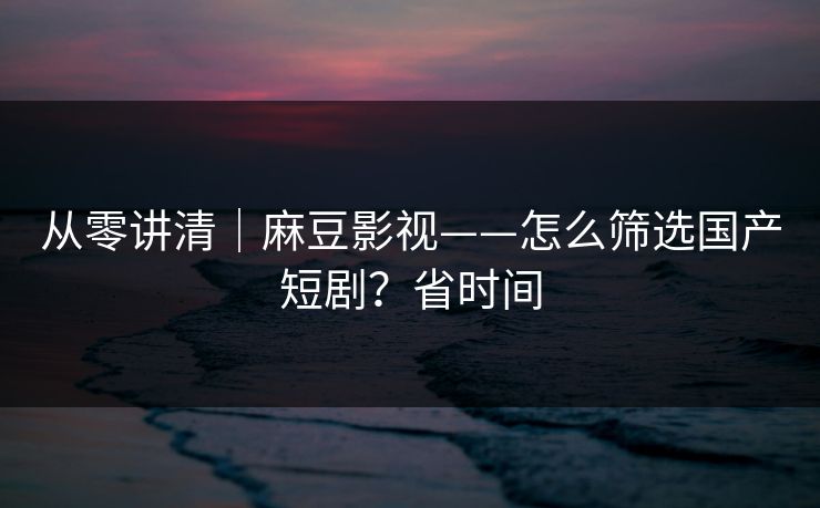 从零讲清｜麻豆影视——怎么筛选国产短剧？省时间