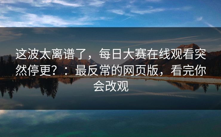 这波太离谱了，每日大赛在线观看突然停更？：最反常的网页版，看完你会改观