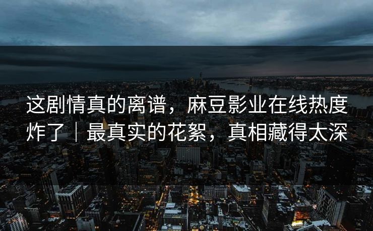 这剧情真的离谱，麻豆影业在线热度炸了｜最真实的花絮，真相藏得太深