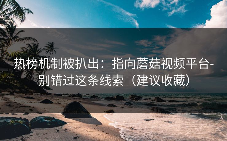 热榜机制被扒出：指向蘑菇视频平台-别错过这条线索（建议收藏）