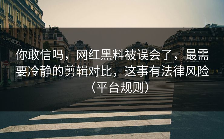 你敢信吗，网红黑料被误会了，最需要冷静的剪辑对比，这事有法律风险（平台规则）