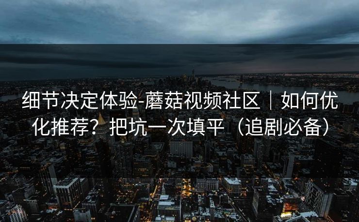 细节决定体验-蘑菇视频社区｜如何优化推荐？把坑一次填平（追剧必备）