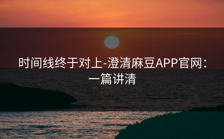 时间线终于对上-澄清麻豆APP官网：一篇讲清