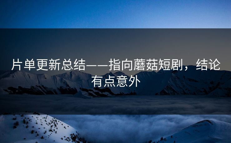 片单更新总结——指向蘑菇短剧，结论有点意外