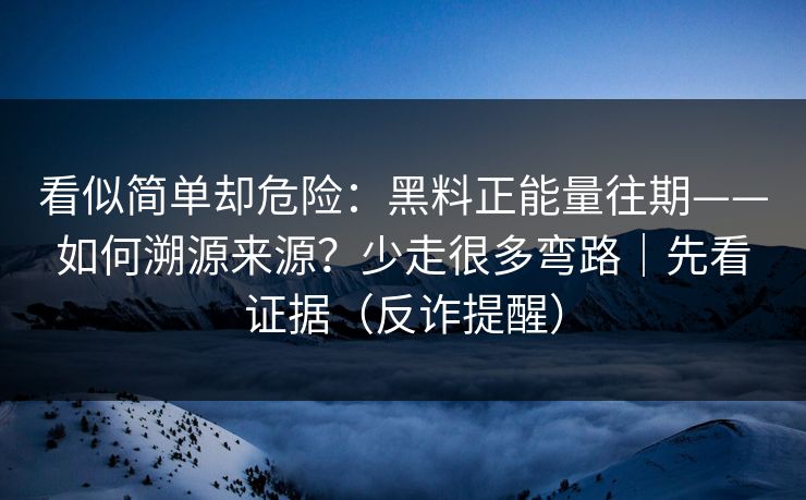 看似简单却危险：黑料正能量往期——如何溯源来源？少走很多弯路｜先看证据（反诈提醒）
