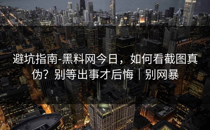 避坑指南-黑料网今日，如何看截图真伪？别等出事才后悔｜别网暴