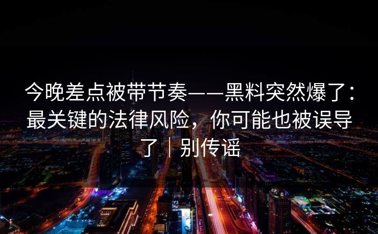 今晚差点被带节奏——黑料突然爆了：最关键的法律风险，你可能也被误导了｜别传谣