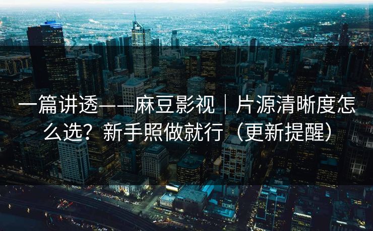 一篇讲透——麻豆影视｜片源清晰度怎么选？新手照做就行（更新提醒）