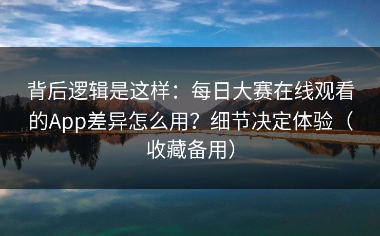 背后逻辑是这样：每日大赛在线观看的App差异怎么用？细节决定体验（收藏备用）