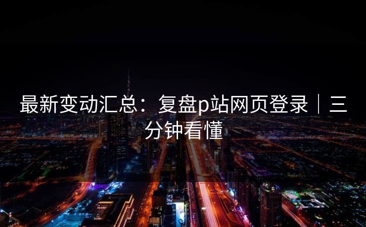 最新变动汇总：复盘p站网页登录｜三分钟看懂