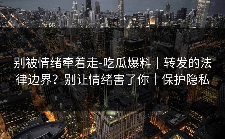 别被情绪牵着走-吃瓜爆料｜转发的法律边界？别让情绪害了你｜保护隐私