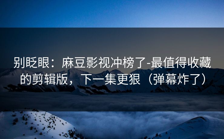 别眨眼：麻豆影视冲榜了-最值得收藏的剪辑版，下一集更狠（弹幕炸了）