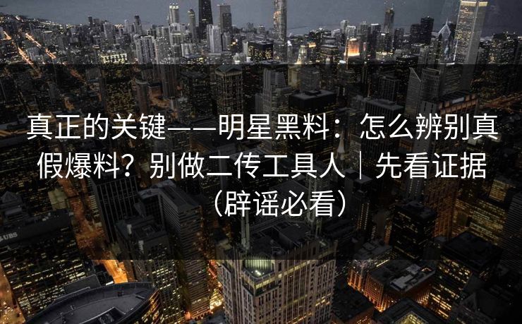 真正的关键——明星黑料：怎么辨别真假爆料？别做二传工具人｜先看证据（辟谣必看）