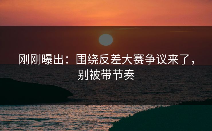 刚刚曝出：围绕反差大赛争议来了，别被带节奏