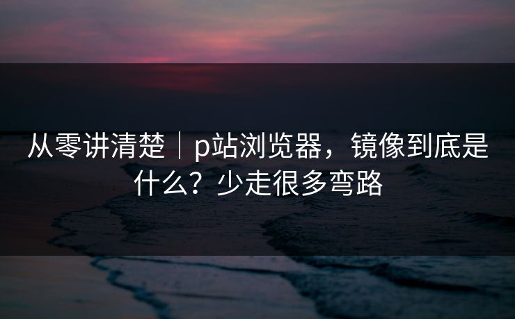 从零讲清楚｜p站浏览器，镜像到底是什么？少走很多弯路
