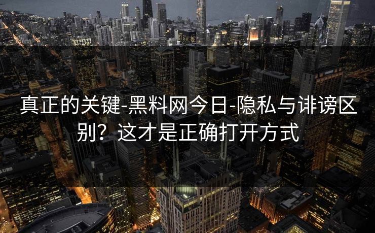 真正的关键-黑料网今日-隐私与诽谤区别？这才是正确打开方式