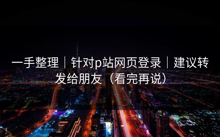 一手整理｜针对p站网页登录｜建议转发给朋友（看完再说）