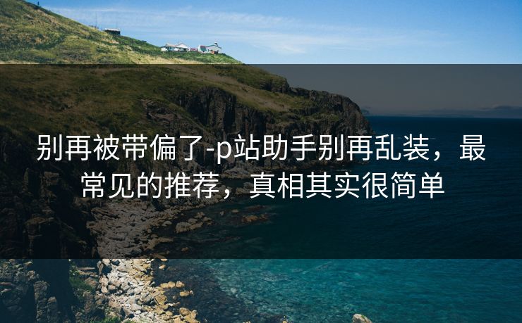 别再被带偏了-p站助手别再乱装，最常见的推荐，真相其实很简单