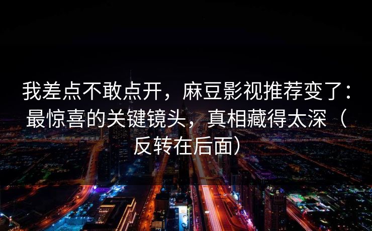 我差点不敢点开，麻豆影视推荐变了：最惊喜的关键镜头，真相藏得太深（反转在后面）