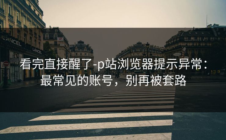 看完直接醒了-p站浏览器提示异常：最常见的账号，别再被套路